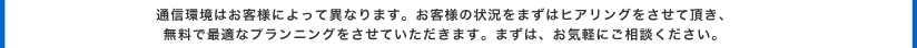 通信環境はお客様によって異なります。お客様の状況をまずはヒアリングをさせて頂き、無料で最適なプランニングをさせていただきます。まずは、お気軽にご相談ください。