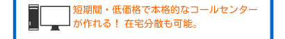 短期間・低価格で本格的なコールセンターが作れる！ 在宅分散も可能。